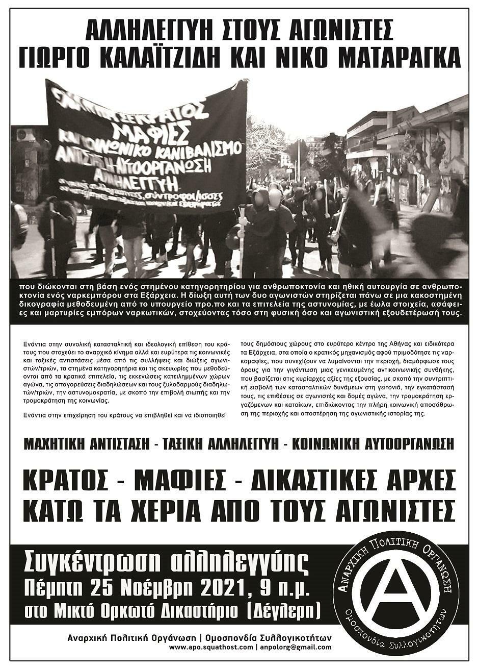 Αλληλεγγύη στους αγωνιστές Γιώργο Καλαϊτζίδη & Νίκο Ματαράγκα που διώκονται στη βάση ενός στημένου κατηγορητηρίου για ανθρωποκτονία και ηθική αυτουργία σε ανθρωποκτονία ενός ναρκεμπόρου στα Εξάρχεια. Η δίωξη αυτή των δύο αγωνιστών στηρίζεται πάνω σε μια κακοστημένη δικογραφία μεθοδευμένη από το υπουργείο προ.πο και τα επιτελεία της αστυνομίας, με έωλα στοιχεία, ασάφειες και μαρτυρίες εμπόρων ναρκωτικών, στοχεύοντας τόσο στη φυσική όσο και αγωνιστική εξουδετέρωσή τους. Ενάντια στην συνολική κατασταλτική και ιδεολογική επίθεση του κράτους που στοχεύει το αναρχικό κίνημα αλλά και ευρύτερα τις κοινωνικές και ταξικές αντιστάσεις μέσα από τις συλλήψεις και διώξεις αγωνιστών/τριών, τα στημένα κατηγορητήρια και τις σκευωρίες που μεθοδεύονται από τα κρατικά επιτελεία, τις εκκενώσεις κατειλημμένων χώρων αγώνα, τις απαγορεύσεις διαδηλώσεων και τους ξυλοδαρμούς διαδηλωτών/τριών, την αστυνομοκρατία, με σκοπό την επιβολή σιωπής και την τρομοκράτηση της κοινωνίας. Εναντια στην επιχείρηση του κράτους να επιβληθεί και να ιδιοποιηθεί τους δημόσιους χώρους στο ευρύτερο κέντρο της Αθήνας και ειδικότερα τα Εξάρχεια, στα, οποία ο κρατικός μηχανισμός αφού προμοδότησε τις ναρκομαφίες, που συνεχίζουν να λυμαίνονται την περιοχή, διαμόρφωσε τους όρους για την γιγάντωση μιας γενικευμένης αντικοινωνικής συνθήκης, που βασίζεται στις κυρίαρχες αξίες της εξουσίας, με σκοπό την συντριπτική εισβολή των κατασταλτικών δυνάμεων στη γειτονιά, την εγκατάστασή τους, τις επιθέσεις σε αγωνιστές και δομές αγώνα, την τρομοκράτηση εργαζόμενων και κατοίκων, επιδιώκοντας την πλήρη κοινωνική αποσάθρωση της περιοχής και αποστέρηση της αγωνιστικής ιστορίας της. ΜΑΧΗΤΙΚΗ ΑΝΤΙΣΤΑΣΗ - ΤΑΞΙΚΗ ΑΛΛΗΛΕΓΓΎΗ - ΚΟΙΝΩΝΙΚΗ ΑΥΤΟΟΡΓΑΝΩΣΗ ΚΡΑΤΟΣ - ΜΑΦΙΕΣ - ΔΙΚΑΣΤΙΚΕΣ ΑΡΧΕΣ ΚΑΤΩ ΤΑ ΧΕΡΙΑ ΑΠΟ ΤΟΥΣ ΑΓΩΝΙΣΤΕΣ Συγκέντρωση αλληλεγγύης Πέμπτη 25 Νοεμβρίου 2021, 09:00 στο Μικτό Ορκωτό Δικαστήριο (Δέγλερη) Αναρχική Πολιτική Οργάνωση | Ομοσπονδία Συλλογικοτήτων