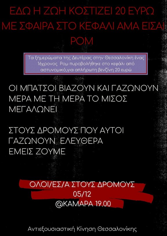 ΕΔΩ Η ΖΩΗ ΚΟΣΤΙΖΕΙ ΕΙΚΟΣΙ ΕΥΡΩ ΜΕ ΣΦΑΙΡΑ ΣΤΟ ΚΕΦΑΛΙ ΑΜΑ ΕΙΣΑΙ ΡΟΜ Τα ξημερώματα της Δευτέρας στην Θεσσαλονίκη 16χρονος Ρομ πυροβολήθηκε στο κεφάλι από αστυνομικό, για απλήρωτη βενζίνη 20 ευρώ. ΟΙ ΜΠΑΤΣΟΙ ΒΙΑΖΟΥΝ ΚΑΙ ΓΑΖΩΝΟΥΝ, ΜΕΡΑ ΜΕ ΤΗ ΜΕΡΑ ΤΟ ΜΙΣΟΣ ΜΕΓΑΛΩΝΕΙ ΣΤΟΥΣ ΔΡΟΜΟΥΣ ΠΟΥ ΑΥΤΟΙ ΓΑΖΩΝΟΥΝ ΕΛΕΥΘΕΡΑ, ΕΜΕΙΣ ΖΟΥΜΕ ΟΛΟΙ/ΕΣ/Α ΣΤΟΥΣ ΔΡΟΜΟΥΣ ΠΟΡΕΙΑ 05/12 ΚΑΜΑΡΑ 19:00 Αντιεξουσιαστική Κίνηση Θεσσαλονίκης